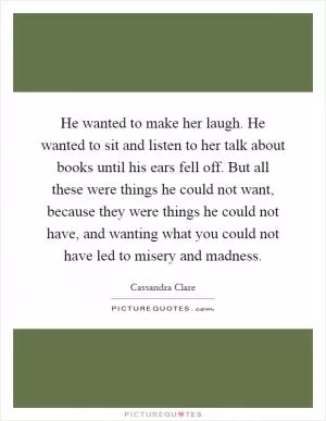 He wanted to make her laugh. He wanted to sit and listen to her talk about books until his ears fell off. But all these were things he could not want, because they were things he could not have, and wanting what you could not have led to misery and madness Picture Quote #1