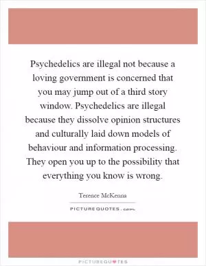 Psychedelics are illegal not because a loving government is concerned that you may jump out of a third story window. Psychedelics are illegal because they dissolve opinion structures and culturally laid down models of behaviour and information processing. They open you up to the possibility that everything you know is wrong Picture Quote #1