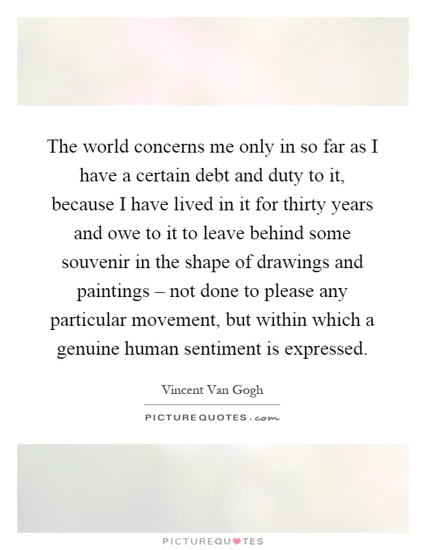 The world concerns me only in so far as I have a certain debt and duty to it, because I have lived in it for thirty years and owe to it to leave behind some souvenir in the shape of drawings and paintings – not done to please any particular movement, but within which a genuine human sentiment is expressed Picture Quote #1