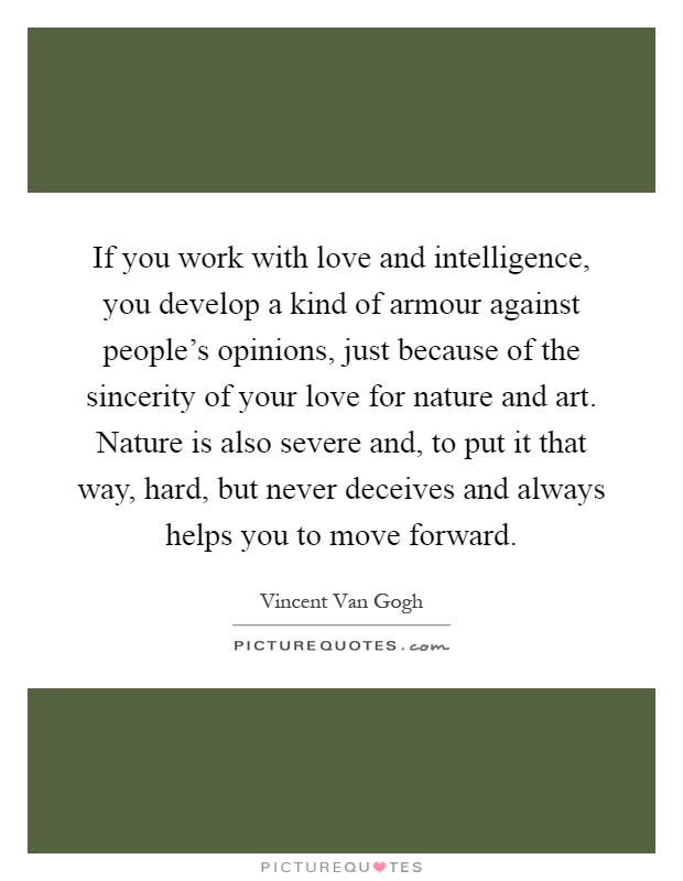 If you work with love and intelligence, you develop a kind of armour against people's opinions, just because of the sincerity of your love for nature and art. Nature is also severe and, to put it that way, hard, but never deceives and always helps you to move forward Picture Quote #1