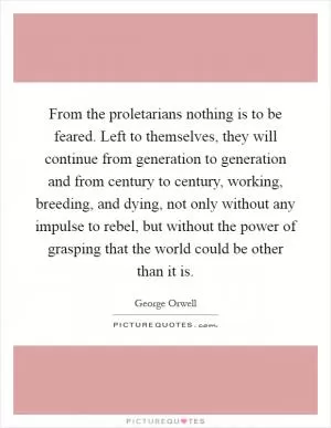 From the proletarians nothing is to be feared. Left to themselves, they will continue from generation to generation and from century to century, working, breeding, and dying, not only without any impulse to rebel, but without the power of grasping that the world could be other than it is Picture Quote #1