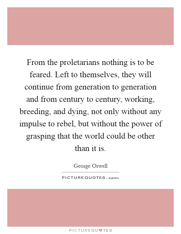 From the proletarians nothing is to be feared. Left to themselves, they will continue from generation to generation and from century to century, working, breeding, and dying, not only without any impulse to rebel, but without the power of grasping that the world could be other than it is Picture Quote #1
