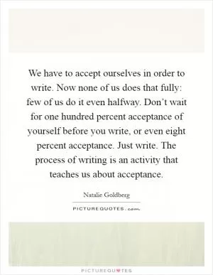 We have to accept ourselves in order to write. Now none of us does that fully: few of us do it even halfway. Don’t wait for one hundred percent acceptance of yourself before you write, or even eight percent acceptance. Just write. The process of writing is an activity that teaches us about acceptance Picture Quote #1