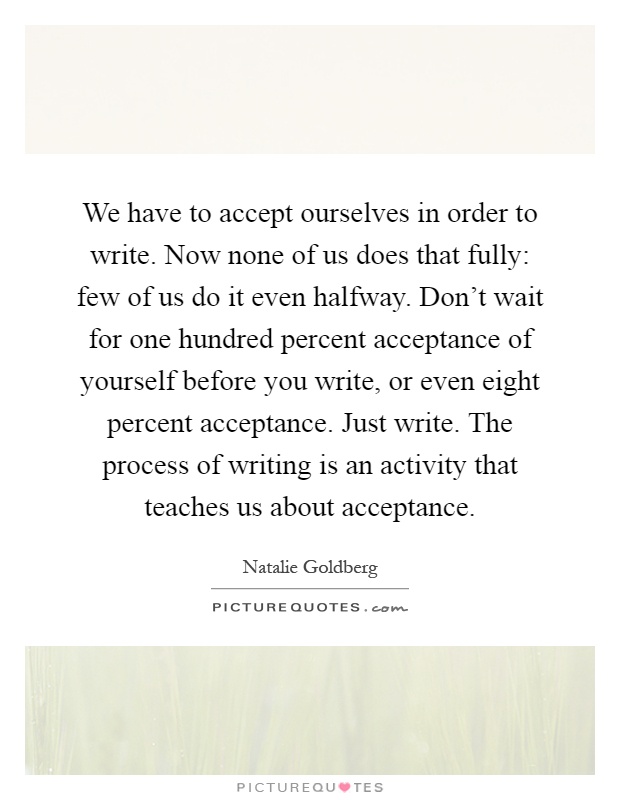 We have to accept ourselves in order to write. Now none of us does that fully: few of us do it even halfway. Don't wait for one hundred percent acceptance of yourself before you write, or even eight percent acceptance. Just write. The process of writing is an activity that teaches us about acceptance Picture Quote #1