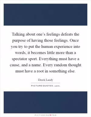 Talking about one’s feelings defeats the purpose of having those feelings. Once you try to put the human experience into words, it becomes little more than a spectator sport. Everything must have a cause, and a name. Every random thought must have a root in something else Picture Quote #1