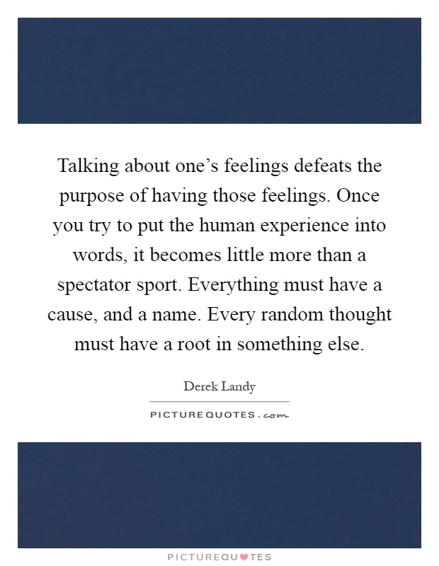 Talking about one's feelings defeats the purpose of having those feelings. Once you try to put the human experience into words, it becomes little more than a spectator sport. Everything must have a cause, and a name. Every random thought must have a root in something else Picture Quote #1
