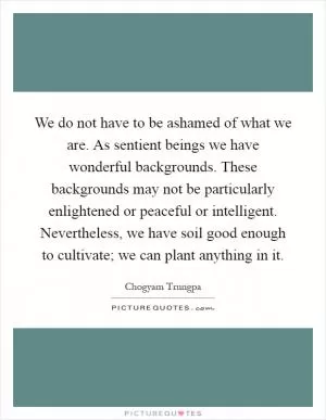 We do not have to be ashamed of what we are. As sentient beings we have wonderful backgrounds. These backgrounds may not be particularly enlightened or peaceful or intelligent. Nevertheless, we have soil good enough to cultivate; we can plant anything in it Picture Quote #1