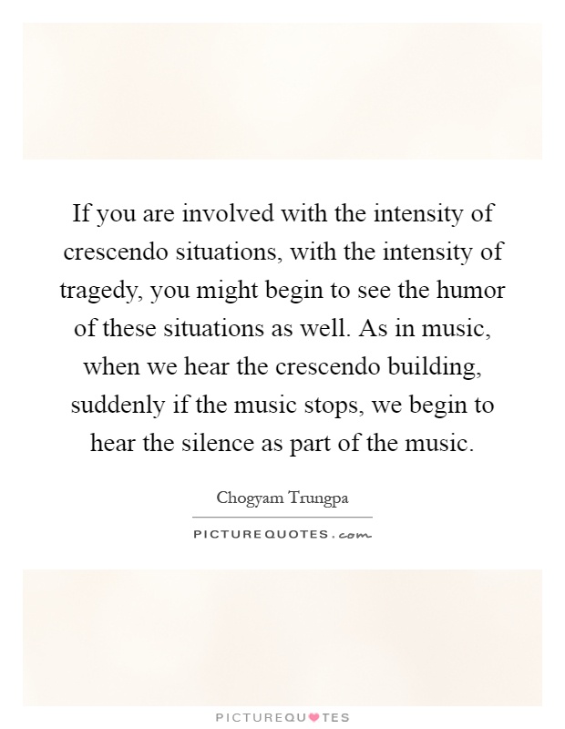 If you are involved with the intensity of crescendo situations, with the intensity of tragedy, you might begin to see the humor of these situations as well. As in music, when we hear the crescendo building, suddenly if the music stops, we begin to hear the silence as part of the music Picture Quote #1