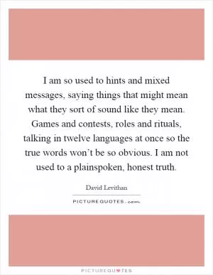 I am so used to hints and mixed messages, saying things that might mean what they sort of sound like they mean. Games and contests, roles and rituals, talking in twelve languages at once so the true words won’t be so obvious. I am not used to a plainspoken, honest truth Picture Quote #1