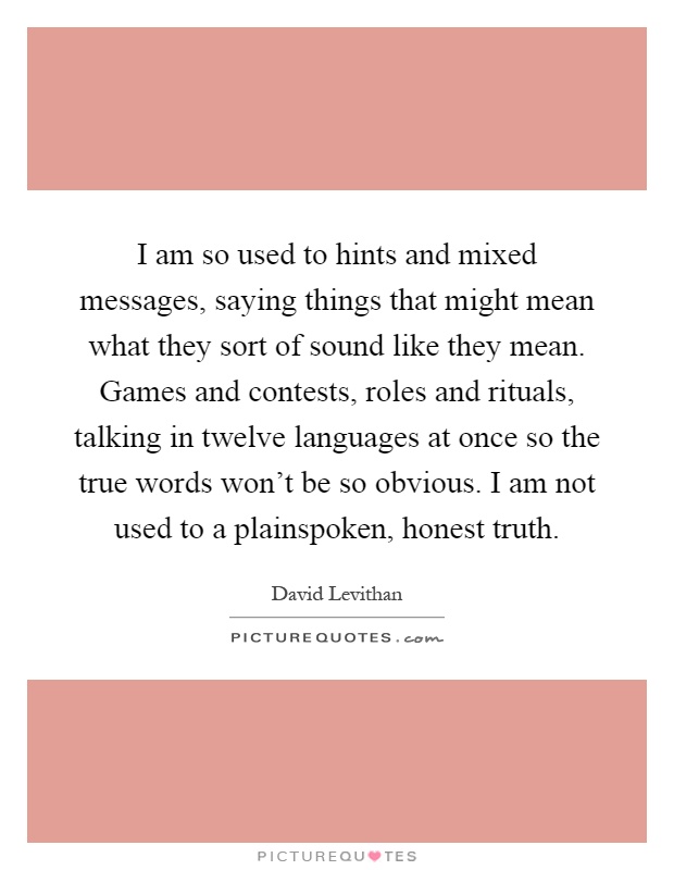 I am so used to hints and mixed messages, saying things that might mean what they sort of sound like they mean. Games and contests, roles and rituals, talking in twelve languages at once so the true words won't be so obvious. I am not used to a plainspoken, honest truth Picture Quote #1
