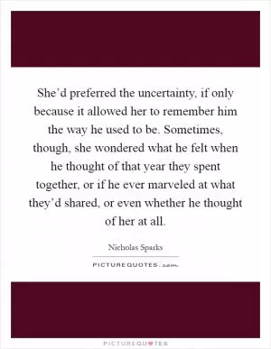 She’d preferred the uncertainty, if only because it allowed her to remember him the way he used to be. Sometimes, though, she wondered what he felt when he thought of that year they spent together, or if he ever marveled at what they’d shared, or even whether he thought of her at all Picture Quote #1