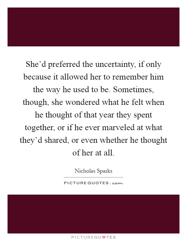 She'd preferred the uncertainty, if only because it allowed her to remember him the way he used to be. Sometimes, though, she wondered what he felt when he thought of that year they spent together, or if he ever marveled at what they'd shared, or even whether he thought of her at all Picture Quote #1