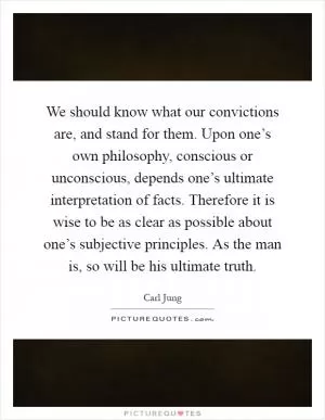 We should know what our convictions are, and stand for them. Upon one’s own philosophy, conscious or unconscious, depends one’s ultimate interpretation of facts. Therefore it is wise to be as clear as possible about one’s subjective principles. As the man is, so will be his ultimate truth Picture Quote #1