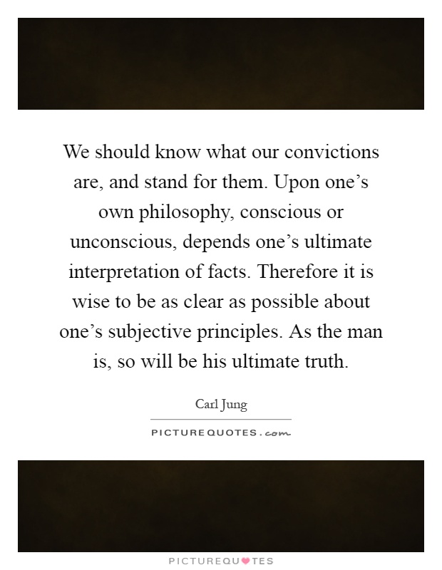 We should know what our convictions are, and stand for them. Upon one's own philosophy, conscious or unconscious, depends one's ultimate interpretation of facts. Therefore it is wise to be as clear as possible about one's subjective principles. As the man is, so will be his ultimate truth Picture Quote #1