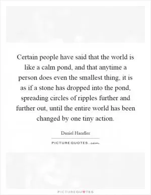 Certain people have said that the world is like a calm pond, and that anytime a person does even the smallest thing, it is as if a stone has dropped into the pond, spreading circles of ripples further and further out, until the entire world has been changed by one tiny action Picture Quote #1