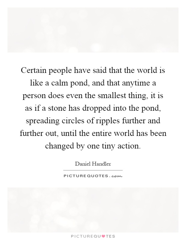 Certain people have said that the world is like a calm pond, and that anytime a person does even the smallest thing, it is as if a stone has dropped into the pond, spreading circles of ripples further and further out, until the entire world has been changed by one tiny action Picture Quote #1