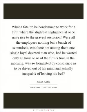 What a fate: to be condemned to work for a firm where the slightest negligence at once gave rise to the gravest suspicion! Were all the employees nothing but a bunch of scoundrels, was there not among them one single loyal devoted man who, had he wasted only an hour or so of the firm’s time in the morning, was so tormented by conscience as to be driven out of his mind and actually incapable of leaving his bed? Picture Quote #1