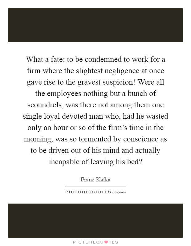 What a fate: to be condemned to work for a firm where the slightest negligence at once gave rise to the gravest suspicion! Were all the employees nothing but a bunch of scoundrels, was there not among them one single loyal devoted man who, had he wasted only an hour or so of the firm's time in the morning, was so tormented by conscience as to be driven out of his mind and actually incapable of leaving his bed? Picture Quote #1