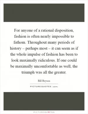 For anyone of a rational disposition, fashion is often nearly impossible to fathom. Throughout many periods of history – perhaps most – it can seem as if the whole impulse of fashion has been to look maximally ridiculous. If one could be maximally uncomfortable as well, the triumph was all the greater Picture Quote #1