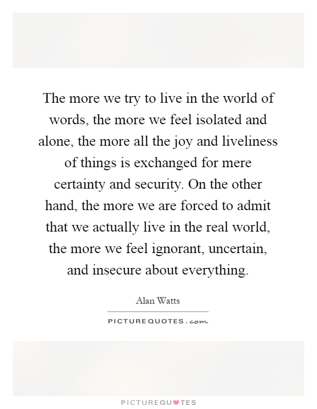 The more we try to live in the world of words, the more we feel isolated and alone, the more all the joy and liveliness of things is exchanged for mere certainty and security. On the other hand, the more we are forced to admit that we actually live in the real world, the more we feel ignorant, uncertain, and insecure about everything Picture Quote #1