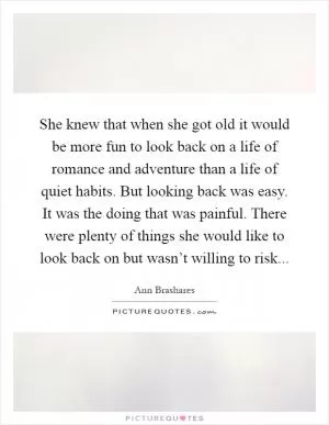 She knew that when she got old it would be more fun to look back on a life of romance and adventure than a life of quiet habits. But looking back was easy. It was the doing that was painful. There were plenty of things she would like to look back on but wasn’t willing to risk Picture Quote #1