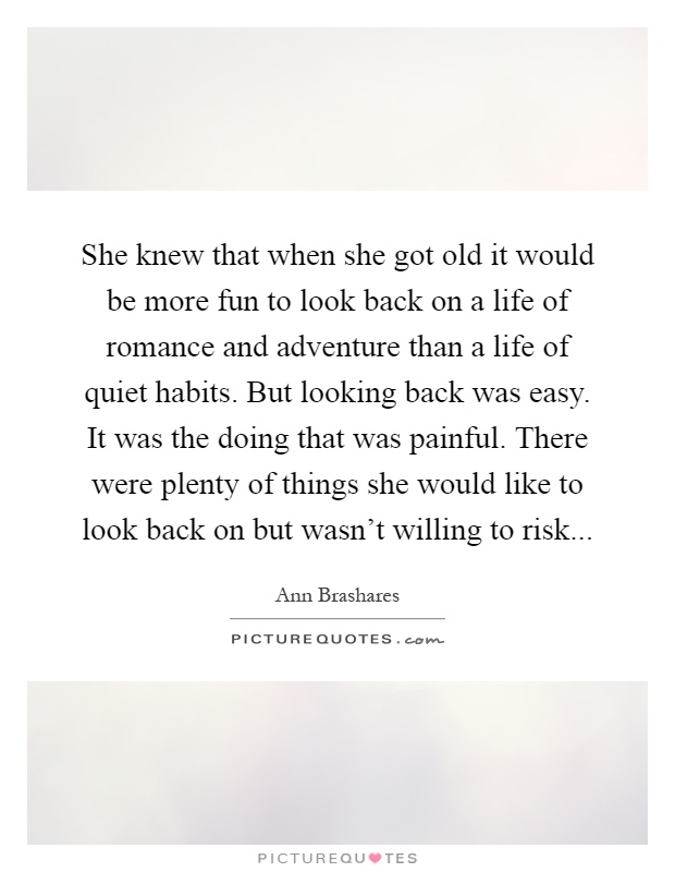 She knew that when she got old it would be more fun to look back on a life of romance and adventure than a life of quiet habits. But looking back was easy. It was the doing that was painful. There were plenty of things she would like to look back on but wasn't willing to risk Picture Quote #1
