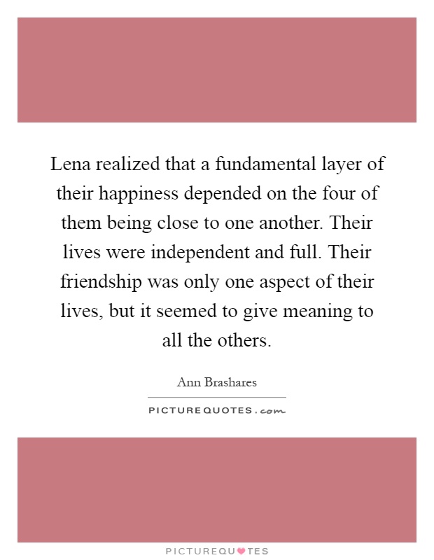Lena realized that a fundamental layer of their happiness depended on the four of them being close to one another. Their lives were independent and full. Their friendship was only one aspect of their lives, but it seemed to give meaning to all the others Picture Quote #1