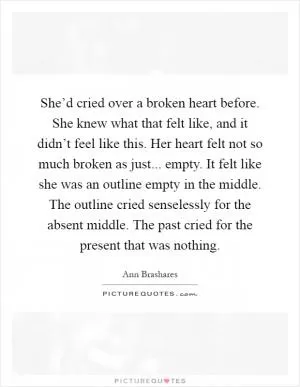 She’d cried over a broken heart before. She knew what that felt like, and it didn’t feel like this. Her heart felt not so much broken as just... empty. It felt like she was an outline empty in the middle. The outline cried senselessly for the absent middle. The past cried for the present that was nothing Picture Quote #1