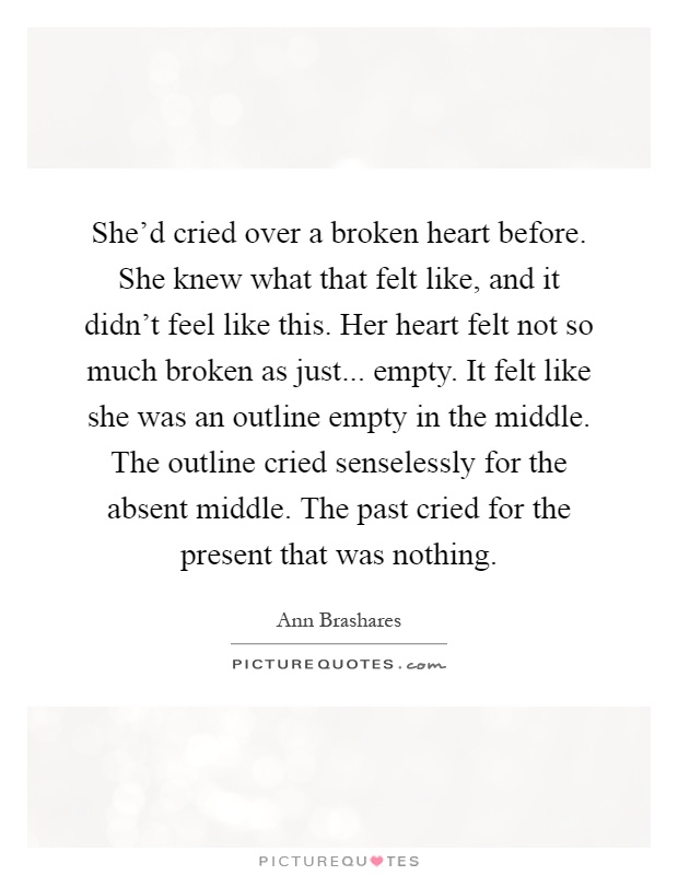 She'd cried over a broken heart before. She knew what that felt like, and it didn't feel like this. Her heart felt not so much broken as just... empty. It felt like she was an outline empty in the middle. The outline cried senselessly for the absent middle. The past cried for the present that was nothing Picture Quote #1