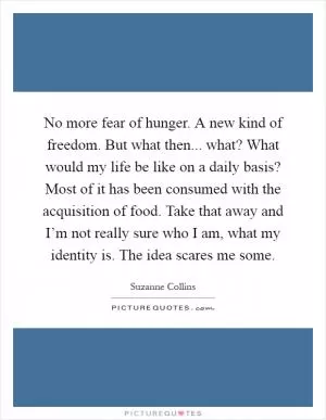 No more fear of hunger. A new kind of freedom. But what then... what? What would my life be like on a daily basis? Most of it has been consumed with the acquisition of food. Take that away and I’m not really sure who I am, what my identity is. The idea scares me some Picture Quote #1