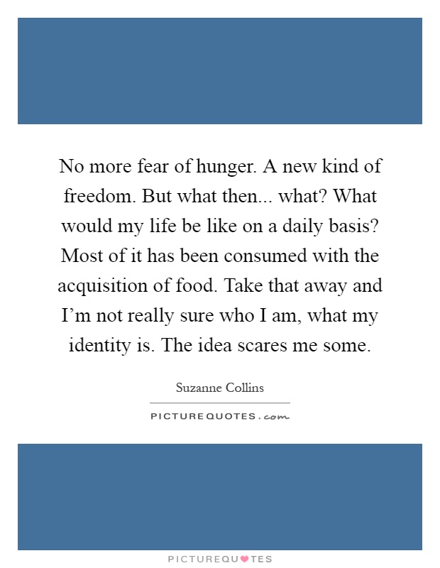 No more fear of hunger. A new kind of freedom. But what then... what? What would my life be like on a daily basis? Most of it has been consumed with the acquisition of food. Take that away and I'm not really sure who I am, what my identity is. The idea scares me some Picture Quote #1