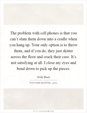 The problem with cell phones is that you can’t slam them down into a cradle when you hang up. Your only option is to throw them, and if you do, they just skitter across the floor and crack their case. It’s not satisfying at all. I close my eyes and bend down to pick up the pieces Picture Quote #1