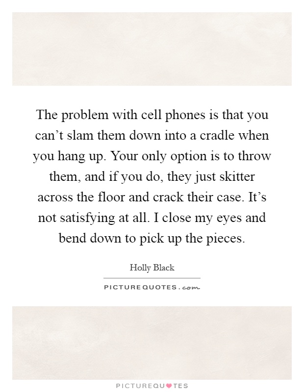 The problem with cell phones is that you can't slam them down into a cradle when you hang up. Your only option is to throw them, and if you do, they just skitter across the floor and crack their case. It's not satisfying at all. I close my eyes and bend down to pick up the pieces Picture Quote #1