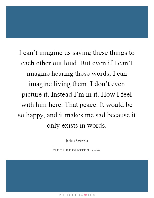 I can't imagine us saying these things to each other out loud. But even if I can't imagine hearing these words, I can imagine living them. I don't even picture it. Instead I'm in it. How I feel with him here. That peace. It would be so happy, and it makes me sad because it only exists in words Picture Quote #1