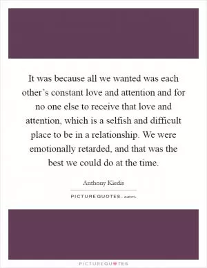 It was because all we wanted was each other’s constant love and attention and for no one else to receive that love and attention, which is a selfish and difficult place to be in a relationship. We were emotionally retarded, and that was the best we could do at the time Picture Quote #1