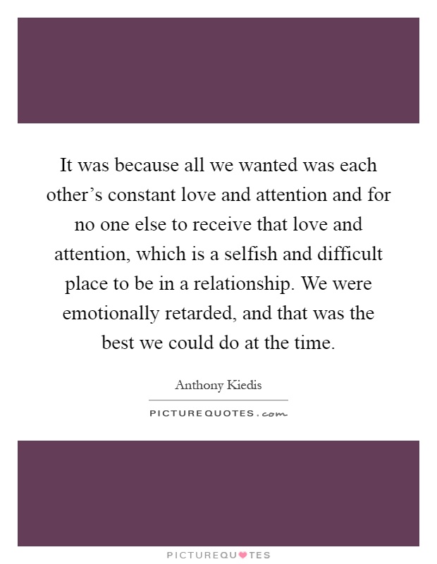 It was because all we wanted was each other's constant love and attention and for no one else to receive that love and attention, which is a selfish and difficult place to be in a relationship. We were emotionally retarded, and that was the best we could do at the time Picture Quote #1