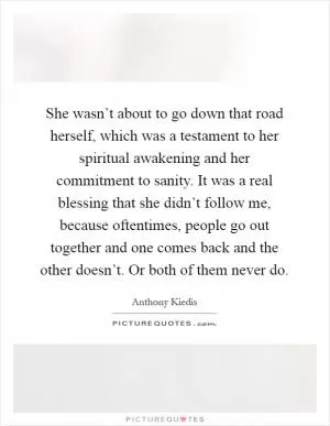 She wasn’t about to go down that road herself, which was a testament to her spiritual awakening and her commitment to sanity. It was a real blessing that she didn’t follow me, because oftentimes, people go out together and one comes back and the other doesn’t. Or both of them never do Picture Quote #1