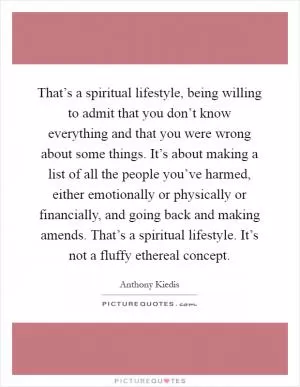 That’s a spiritual lifestyle, being willing to admit that you don’t know everything and that you were wrong about some things. It’s about making a list of all the people you’ve harmed, either emotionally or physically or financially, and going back and making amends. That’s a spiritual lifestyle. It’s not a fluffy ethereal concept Picture Quote #1