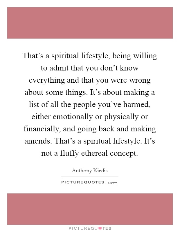 That's a spiritual lifestyle, being willing to admit that you don't know everything and that you were wrong about some things. It's about making a list of all the people you've harmed, either emotionally or physically or financially, and going back and making amends. That's a spiritual lifestyle. It's not a fluffy ethereal concept Picture Quote #1