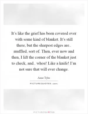 It’s like the grief has been covered over with some kind of blanket. It’s still there, but the sharpest edges are.. muffled, sort of. Then, ever now and then, I lift the corner of the blanket just to check, and.. whoa! Like a knife! I’m not sure that will ever change Picture Quote #1