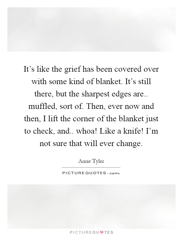 It's like the grief has been covered over with some kind of blanket. It's still there, but the sharpest edges are.. muffled, sort of. Then, ever now and then, I lift the corner of the blanket just to check, and.. whoa! Like a knife! I'm not sure that will ever change Picture Quote #1