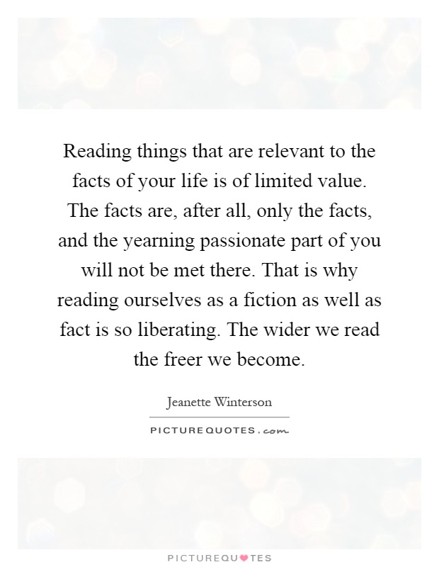Reading things that are relevant to the facts of your life is of limited value. The facts are, after all, only the facts, and the yearning passionate part of you will not be met there. That is why reading ourselves as a fiction as well as fact is so liberating. The wider we read the freer we become Picture Quote #1