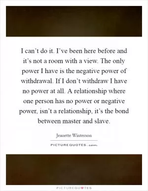 I can’t do it. I’ve been here before and it’s not a room with a view. The only power I have is the negative power of withdrawal. If I don’t withdraw I have no power at all. A relationship where one person has no power or negative power, isn’t a relationship, it’s the bond between master and slave Picture Quote #1