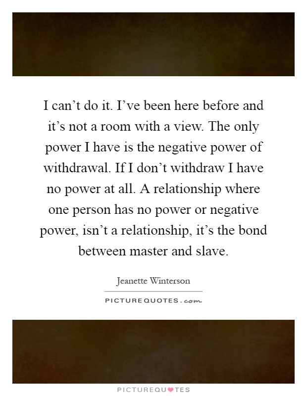 I can't do it. I've been here before and it's not a room with a view. The only power I have is the negative power of withdrawal. If I don't withdraw I have no power at all. A relationship where one person has no power or negative power, isn't a relationship, it's the bond between master and slave Picture Quote #1