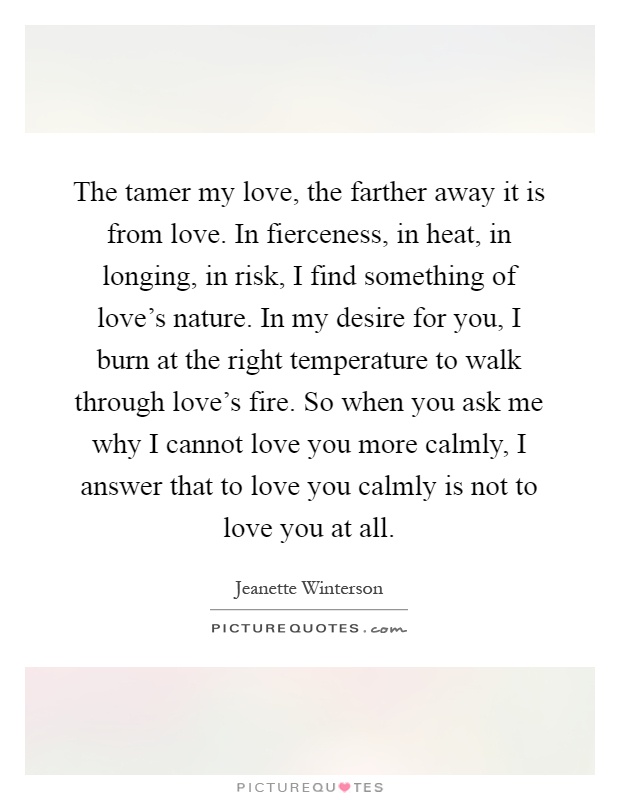 The tamer my love, the farther away it is from love. In fierceness, in heat, in longing, in risk, I find something of love's nature. In my desire for you, I burn at the right temperature to walk through love's fire. So when you ask me why I cannot love you more calmly, I answer that to love you calmly is not to love you at all Picture Quote #1