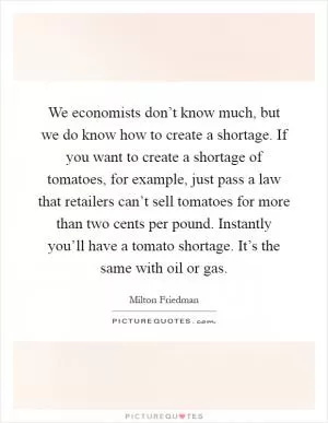 We economists don’t know much, but we do know how to create a shortage. If you want to create a shortage of tomatoes, for example, just pass a law that retailers can’t sell tomatoes for more than two cents per pound. Instantly you’ll have a tomato shortage. It’s the same with oil or gas Picture Quote #1