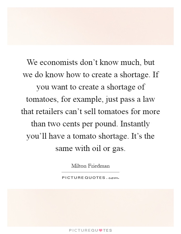 We economists don't know much, but we do know how to create a shortage. If you want to create a shortage of tomatoes, for example, just pass a law that retailers can't sell tomatoes for more than two cents per pound. Instantly you'll have a tomato shortage. It's the same with oil or gas Picture Quote #1