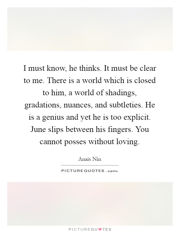 I must know, he thinks. It must be clear to me. There is a world which is closed to him, a world of shadings, gradations, nuances, and subtleties. He is a genius and yet he is too explicit. June slips between his fingers. You cannot posses without loving Picture Quote #1