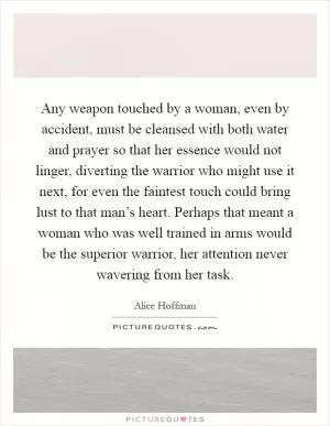 Any weapon touched by a woman, even by accident, must be cleansed with both water and prayer so that her essence would not linger, diverting the warrior who might use it next, for even the faintest touch could bring lust to that man’s heart. Perhaps that meant a woman who was well trained in arms would be the superior warrior, her attention never wavering from her task Picture Quote #1