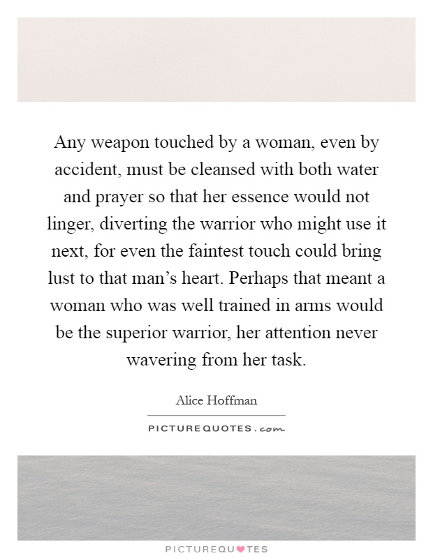 Any weapon touched by a woman, even by accident, must be cleansed with both water and prayer so that her essence would not linger, diverting the warrior who might use it next, for even the faintest touch could bring lust to that man's heart. Perhaps that meant a woman who was well trained in arms would be the superior warrior, her attention never wavering from her task Picture Quote #1